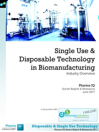 Single Use &
Disposable Technology
   in Biomanufacturing
                                 Industry Overview


                                            Pharma IQ
                             Sector Report & Resources
                                             June 2011




       In Association With




   Disposable & Single Use Technology
                      Pharma IQ Sector Report & Resources 2011
 