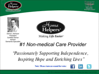 #1 Non-medical Care Provider “ Passionately Supporting Independence,  Inspiring Hope and Enriching Lives” Note: Please turn on sound for voice   Each Office is independently owned and operated. Proprietary and Confidential Home Helpers & Direct Link © 2010 Denis L Ashauer President Certified Senior Advisor Dementia Specialist 