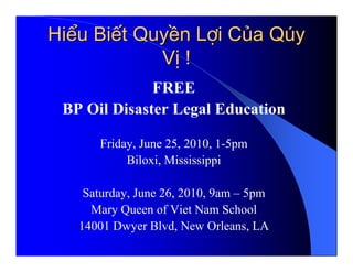 Hiểu Biết Quyền Lợi Của Qúy
            Vị !
              FREE
 BP Oil Disaster Legal Education

      Friday, June 25, 2010, 1-5pm
           Biloxi, Mississippi

    Saturday, June 26, 2010, 9am – 5pm
     Mary Queen of Viet Nam School
   14001 Dwyer Blvd, New Orleans, LA
 
