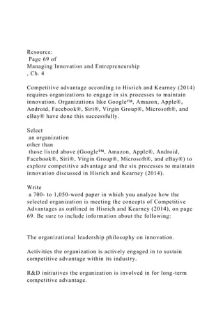 Resource:
Page 69 of
Managing Innovation and Entrepreneurship
, Ch. 4
Competitive advantage according to Hisrich and Kearney (2014)
requires organizations to engage in six processes to maintain
innovation. Organizations like Google™, Amazon, Apple®,
Android, Facebook®, Siri®, Virgin Group®, Microsoft®, and
eBay® have done this successfully.
Select
an organization
other than
those listed above (Google™, Amazon, Apple®, Android,
Facebook®, Siri®, Virgin Group®, Microsoft®, and eBay®) to
explore competitive advantage and the six processes to maintain
innovation discussed in Hisrich and Kearney (2014).
Write
a 700- to 1,050-word paper in which you analyze how the
selected organization is meeting the concepts of Competitive
Advantages as outlined in Hisrich and Kearney (2014), on page
69. Be sure to include information about the following:
The organizational leadership philosophy on innovation.
Activities the organization is actively engaged in to sustain
competitive advantage within its industry.
R&D initiatives the organization is involved in for long-term
competitive advantage.
 