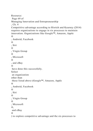 Resource:
Page 69 of
Managing Innovation and Entrepreneurship
, Ch. 4
Competitive advantage according to Hisrich and Kearney (2014)
requires organizations to engage in six processes to maintain
innovation. Organizations like Google™, Amazon, Apple
®
, Android, Facebook
®
, Siri
®
, Virgin Group
®
, Microsoft
®
, and eBay
®
have done this successfully.
Select
an organization
other than
those listed above (Google™, Amazon, Apple
®
, Android, Facebook
®
, Siri
®
, Virgin Group
®
, Microsoft
®,
and eBay
®
) to explore competitive advantage and the six processes to
 
