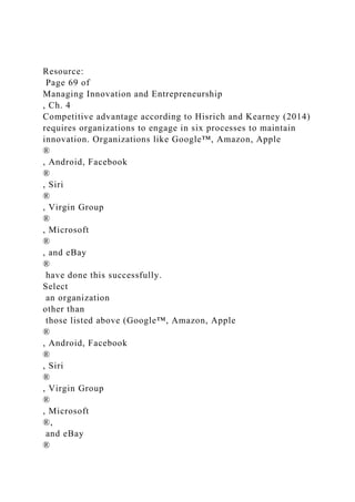 Resource:
Page 69 of
Managing Innovation and Entrepreneurship
, Ch. 4
Competitive advantage according to Hisrich and Kearney (2014)
requires organizations to engage in six processes to maintain
innovation. Organizations like Google™, Amazon, Apple
®
, Android, Facebook
®
, Siri
®
, Virgin Group
®
, Microsoft
®
, and eBay
®
have done this successfully.
Select
an organization
other than
those listed above (Google™, Amazon, Apple
®
, Android, Facebook
®
, Siri
®
, Virgin Group
®
, Microsoft
®,
and eBay
®
 