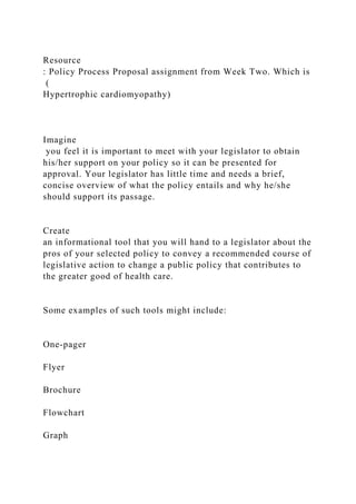 Resource
: Policy Process Proposal assignment from Week Two. Which is
(
Hypertrophic cardiomyopathy)
Imagine
you feel it is important to meet with your legislator to obtain
his/her support on your policy so it can be presented for
approval. Your legislator has little time and needs a brief,
concise overview of what the policy entails and why he/she
should support its passage.
Create
an informational tool that you will hand to a legislator about the
pros of your selected policy to convey a recommended course of
legislative action to change a public policy that contributes to
the greater good of health care.
Some examples of such tools might include:
One-pager
Flyer
Brochure
Flowchart
Graph
 