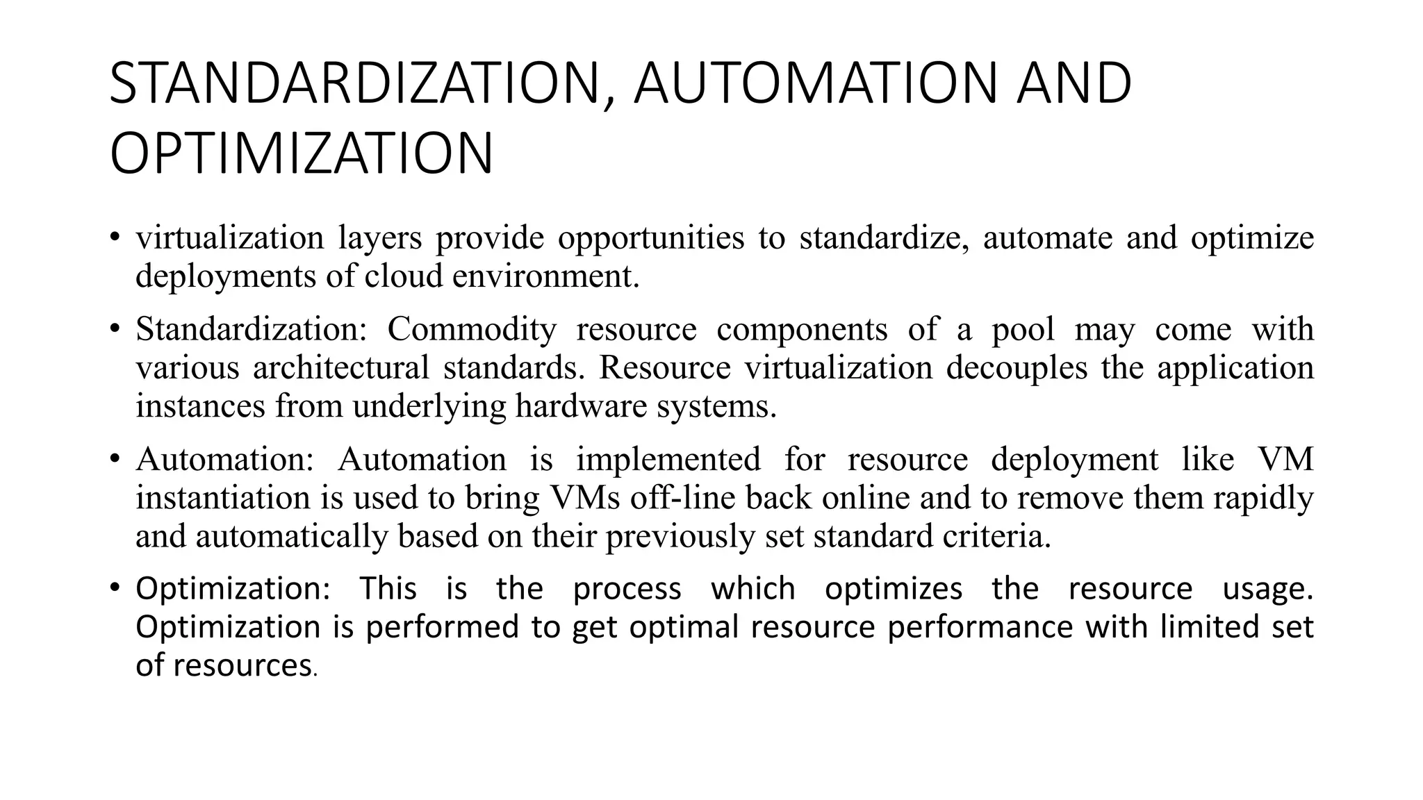 STANDARDIZATION, AUTOMATION AND
OPTIMIZATION
• virtualization layers provide opportunities to standardize, automate and optimize
deployments of cloud environment.
• Standardization: Commodity resource components of a pool may come with
various architectural standards. Resource virtualization decouples the application
instances from underlying hardware systems.
• Automation: Automation is implemented for resource deployment like VM
instantiation is used to bring VMs off-line back online and to remove them rapidly
and automatically based on their previously set standard criteria.
• Optimization: This is the process which optimizes the resource usage.
Optimization is performed to get optimal resource performance with limited set
of resources.
 