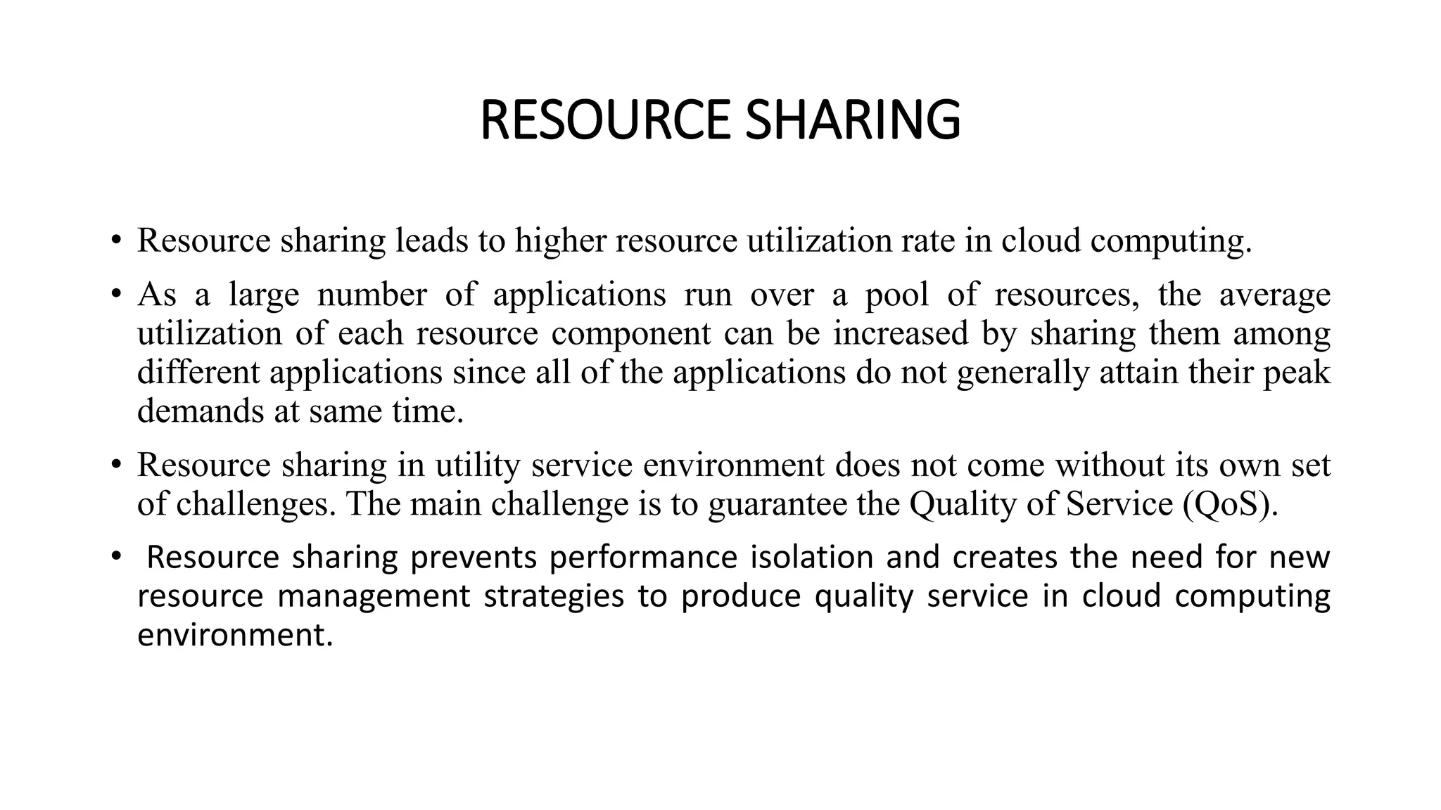 RESOURCE SHARING
• Resource sharing leads to higher resource utilization rate in cloud computing.
• As a large number of applications run over a pool of resources, the average
utilization of each resource component can be increased by sharing them among
different applications since all of the applications do not generally attain their peak
demands at same time.
• Resource sharing in utility service environment does not come without its own set
of challenges. The main challenge is to guarantee the Quality of Service (QoS).
• Resource sharing prevents performance isolation and creates the need for new
resource management strategies to produce quality service in cloud computing
environment.
 