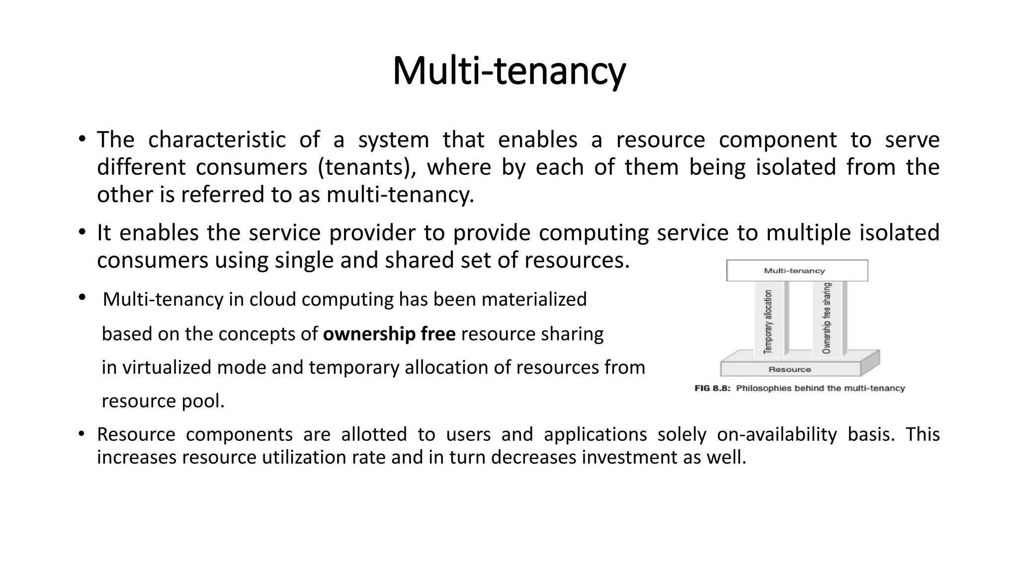 Multi-tenancy
• The characteristic of a system that enables a resource component to serve
different consumers (tenants), where by each of them being isolated from the
other is referred to as multi-tenancy.
• It enables the service provider to provide computing service to multiple isolated
consumers using single and shared set of resources.
• Multi-tenancy in cloud computing has been materialized
based on the concepts of ownership free resource sharing
in virtualized mode and temporary allocation of resources from
resource pool.
• Resource components are allotted to users and applications solely on-availability basis. This
increases resource utilization rate and in turn decreases investment as well.
 