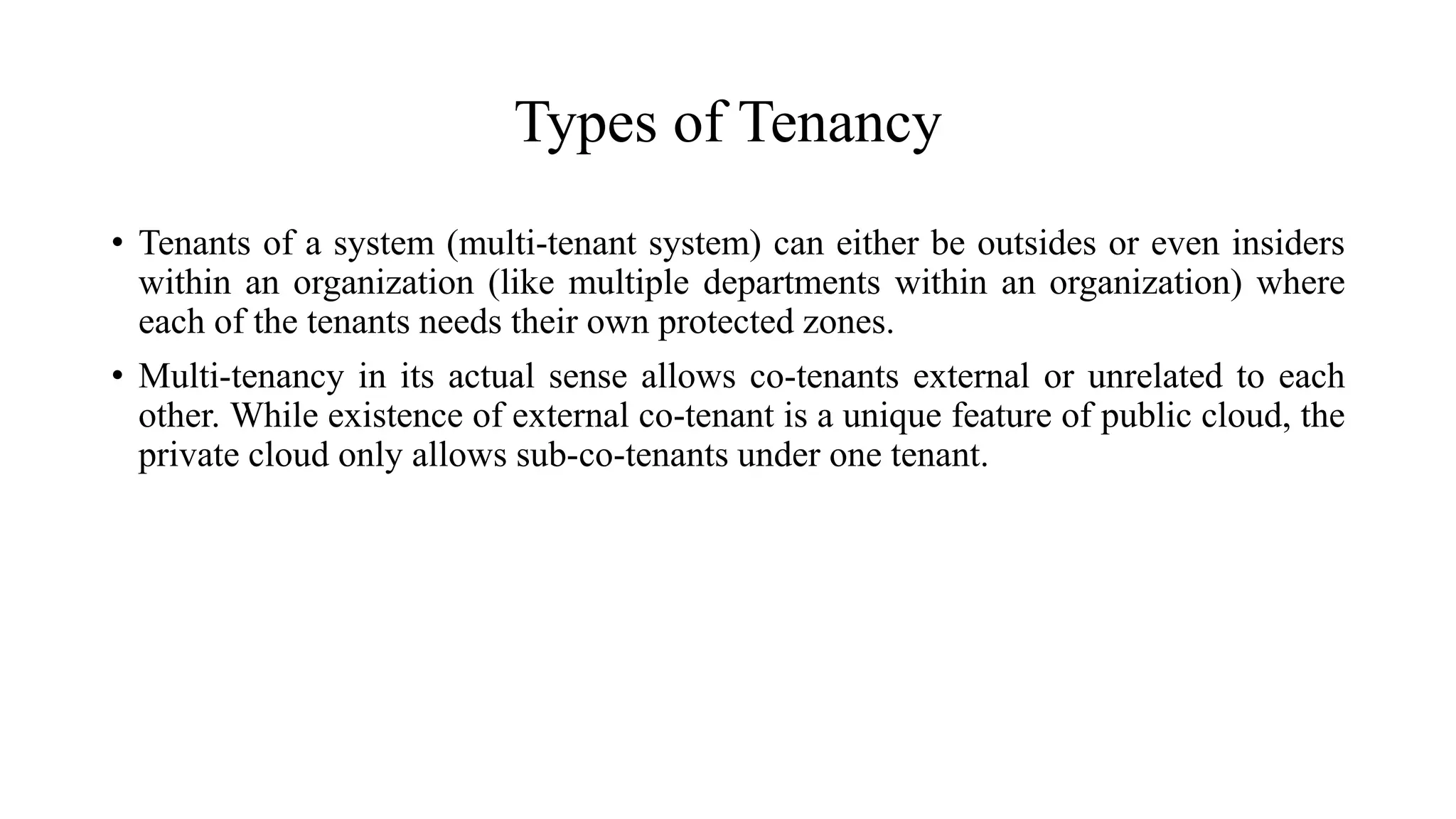 Types of Tenancy
• Tenants of a system (multi-tenant system) can either be outsides or even insiders
within an organization (like multiple departments within an organization) where
each of the tenants needs their own protected zones.
• Multi-tenancy in its actual sense allows co-tenants external or unrelated to each
other. While existence of external co-tenant is a unique feature of public cloud, the
private cloud only allows sub-co-tenants under one tenant.
 