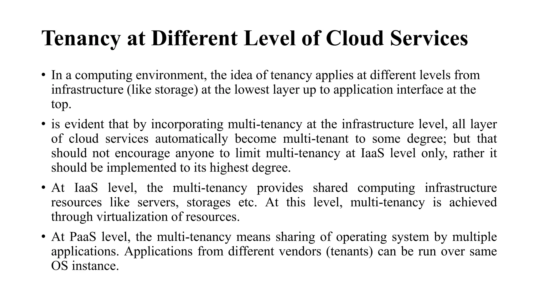 Tenancy at Different Level of Cloud Services
• In a computing environment, the idea of tenancy applies at different levels from
infrastructure (like storage) at the lowest layer up to application interface at the
top.
• is evident that by incorporating multi-tenancy at the infrastructure level, all layer
of cloud services automatically become multi-tenant to some degree; but that
should not encourage anyone to limit multi-tenancy at IaaS level only, rather it
should be implemented to its highest degree.
• At IaaS level, the multi-tenancy provides shared computing infrastructure
resources like servers, storages etc. At this level, multi-tenancy is achieved
through virtualization of resources.
• At PaaS level, the multi-tenancy means sharing of operating system by multiple
applications. Applications from different vendors (tenants) can be run over same
OS instance.
 