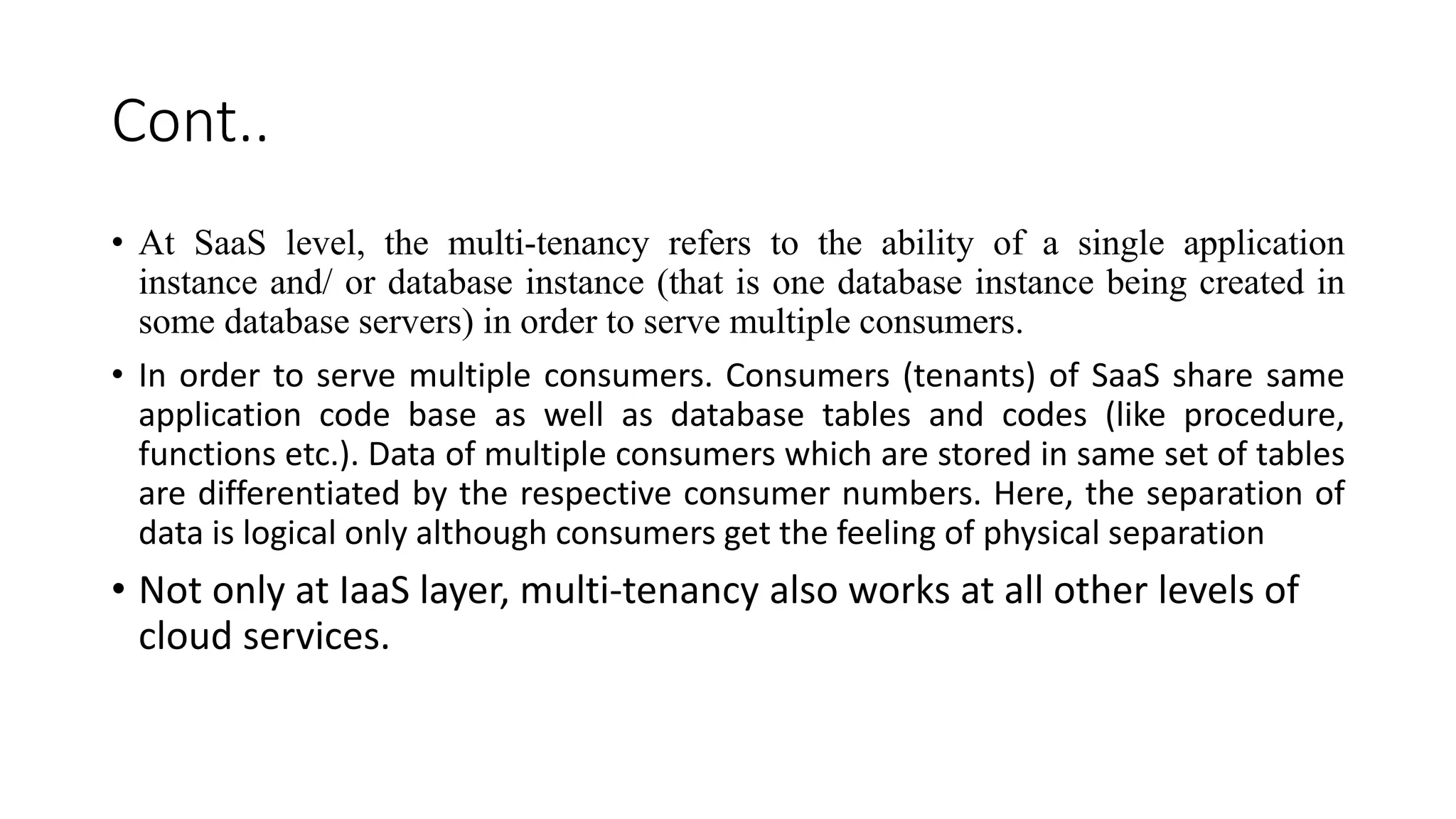 Cont..
• At SaaS level, the multi-tenancy refers to the ability of a single application
instance and/ or database instance (that is one database instance being created in
some database servers) in order to serve multiple consumers.
• In order to serve multiple consumers. Consumers (tenants) of SaaS share same
application code base as well as database tables and codes (like procedure,
functions etc.). Data of multiple consumers which are stored in same set of tables
are differentiated by the respective consumer numbers. Here, the separation of
data is logical only although consumers get the feeling of physical separation
• Not only at IaaS layer, multi-tenancy also works at all other levels of
cloud services.
 