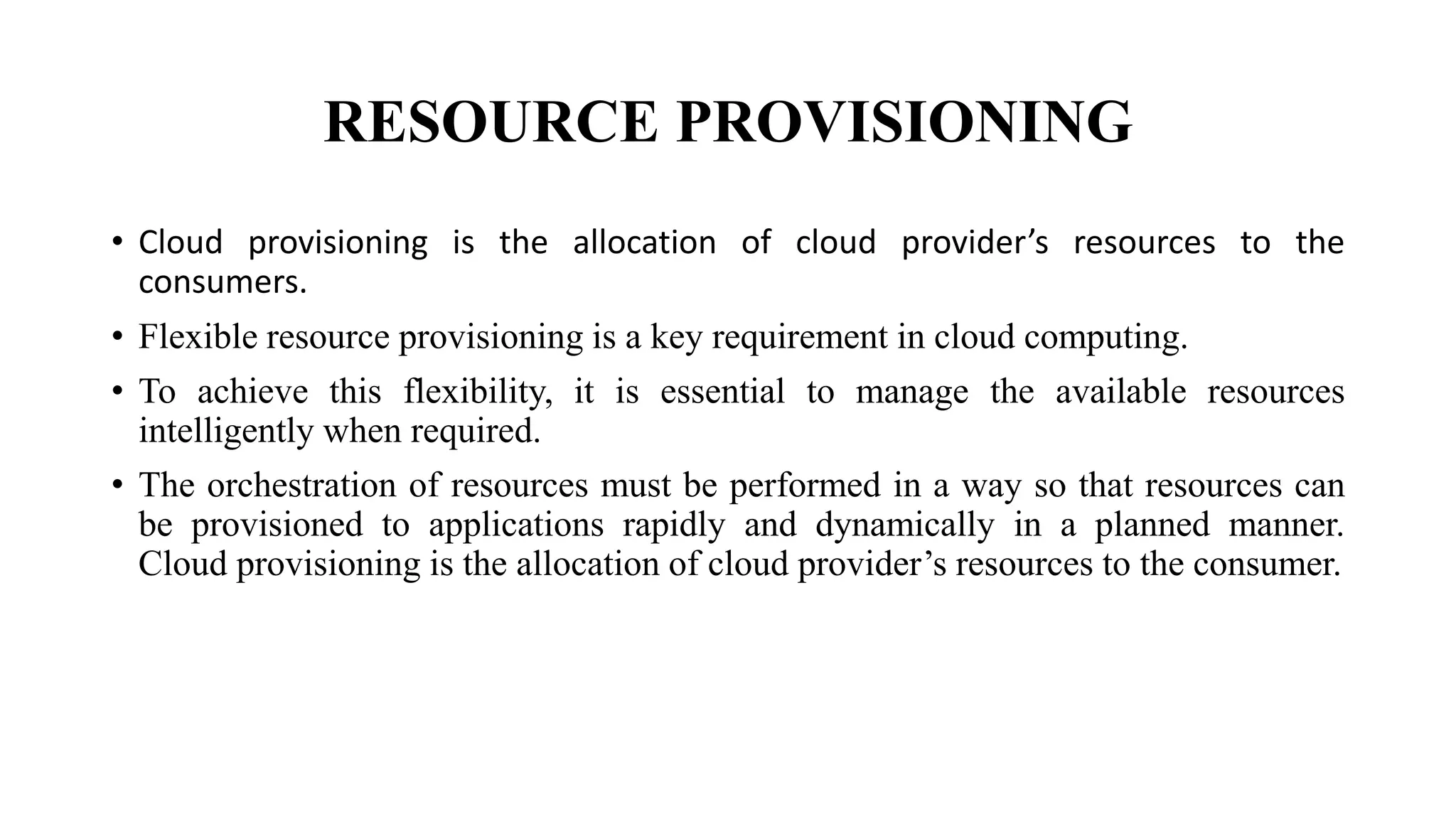 RESOURCE PROVISIONING
• Cloud provisioning is the allocation of cloud provider’s resources to the
consumers.
• Flexible resource provisioning is a key requirement in cloud computing.
• To achieve this flexibility, it is essential to manage the available resources
intelligently when required.
• The orchestration of resources must be performed in a way so that resources can
be provisioned to applications rapidly and dynamically in a planned manner.
Cloud provisioning is the allocation of cloud provider’s resources to the consumer.
 