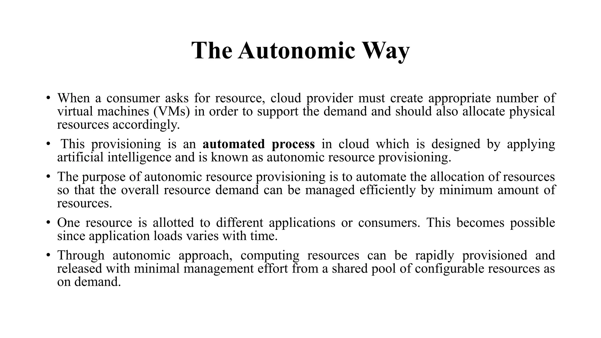 The Autonomic Way
• When a consumer asks for resource, cloud provider must create appropriate number of
virtual machines (VMs) in order to support the demand and should also allocate physical
resources accordingly.
• This provisioning is an automated process in cloud which is designed by applying
artificial intelligence and is known as autonomic resource provisioning.
• The purpose of autonomic resource provisioning is to automate the allocation of resources
so that the overall resource demand can be managed efficiently by minimum amount of
resources.
• One resource is allotted to different applications or consumers. This becomes possible
since application loads varies with time.
• Through autonomic approach, computing resources can be rapidly provisioned and
released with minimal management effort from a shared pool of configurable resources as
on demand.
 
