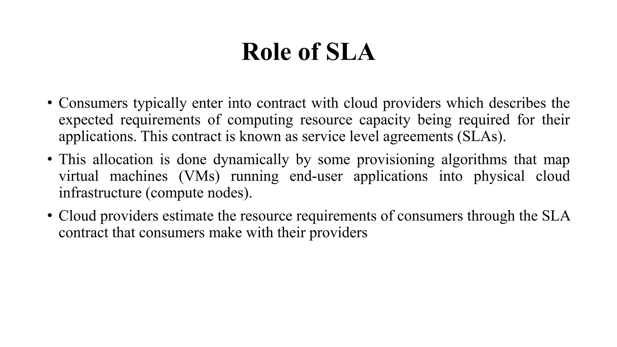 Role of SLA
• Consumers typically enter into contract with cloud providers which describes the
expected requirements of computing resource capacity being required for their
applications. This contract is known as service level agreements (SLAs).
• This allocation is done dynamically by some provisioning algorithms that map
virtual machines (VMs) running end-user applications into physical cloud
infrastructure (compute nodes).
• Cloud providers estimate the resource requirements of consumers through the SLA
contract that consumers make with their providers
 