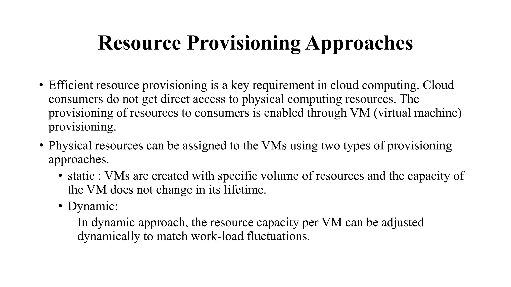 Resource Provisioning Approaches
• Efficient resource provisioning is a key requirement in cloud computing. Cloud
consumers do not get direct access to physical computing resources. The
provisioning of resources to consumers is enabled through VM (virtual machine)
provisioning.
• Physical resources can be assigned to the VMs using two types of provisioning
approaches.
• static : VMs are created with specific volume of resources and the capacity of
the VM does not change in its lifetime.
• Dynamic:
In dynamic approach, the resource capacity per VM can be adjusted
dynamically to match work-load fluctuations.
 