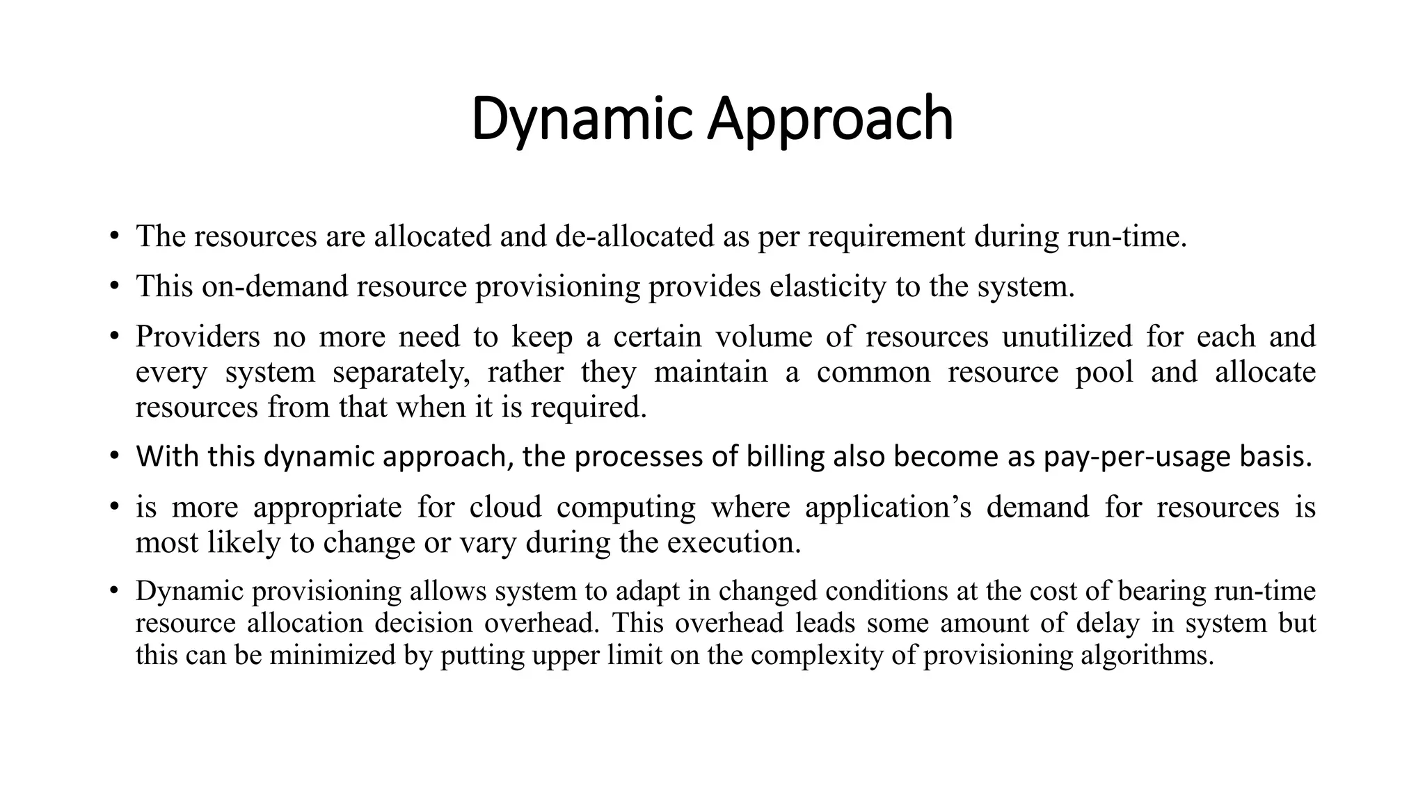 Dynamic Approach
• The resources are allocated and de-allocated as per requirement during run-time.
• This on-demand resource provisioning provides elasticity to the system.
• Providers no more need to keep a certain volume of resources unutilized for each and
every system separately, rather they maintain a common resource pool and allocate
resources from that when it is required.
• With this dynamic approach, the processes of billing also become as pay-per-usage basis.
• is more appropriate for cloud computing where application’s demand for resources is
most likely to change or vary during the execution.
• Dynamic provisioning allows system to adapt in changed conditions at the cost of bearing run-time
resource allocation decision overhead. This overhead leads some amount of delay in system but
this can be minimized by putting upper limit on the complexity of provisioning algorithms.
 