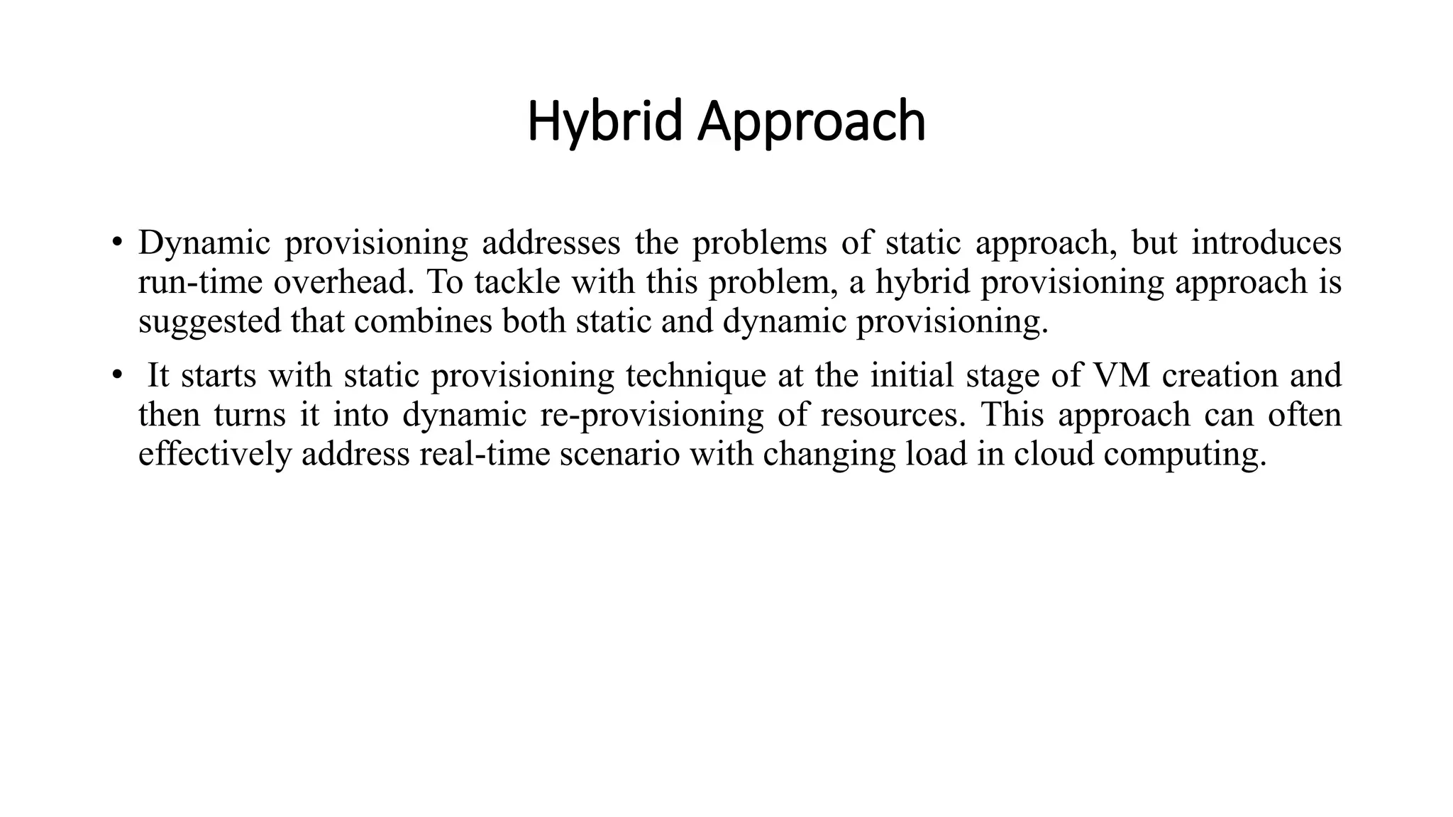 Hybrid Approach
• Dynamic provisioning addresses the problems of static approach, but introduces
run-time overhead. To tackle with this problem, a hybrid provisioning approach is
suggested that combines both static and dynamic provisioning.
• It starts with static provisioning technique at the initial stage of VM creation and
then turns it into dynamic re-provisioning of resources. This approach can often
effectively address real-time scenario with changing load in cloud computing.
 