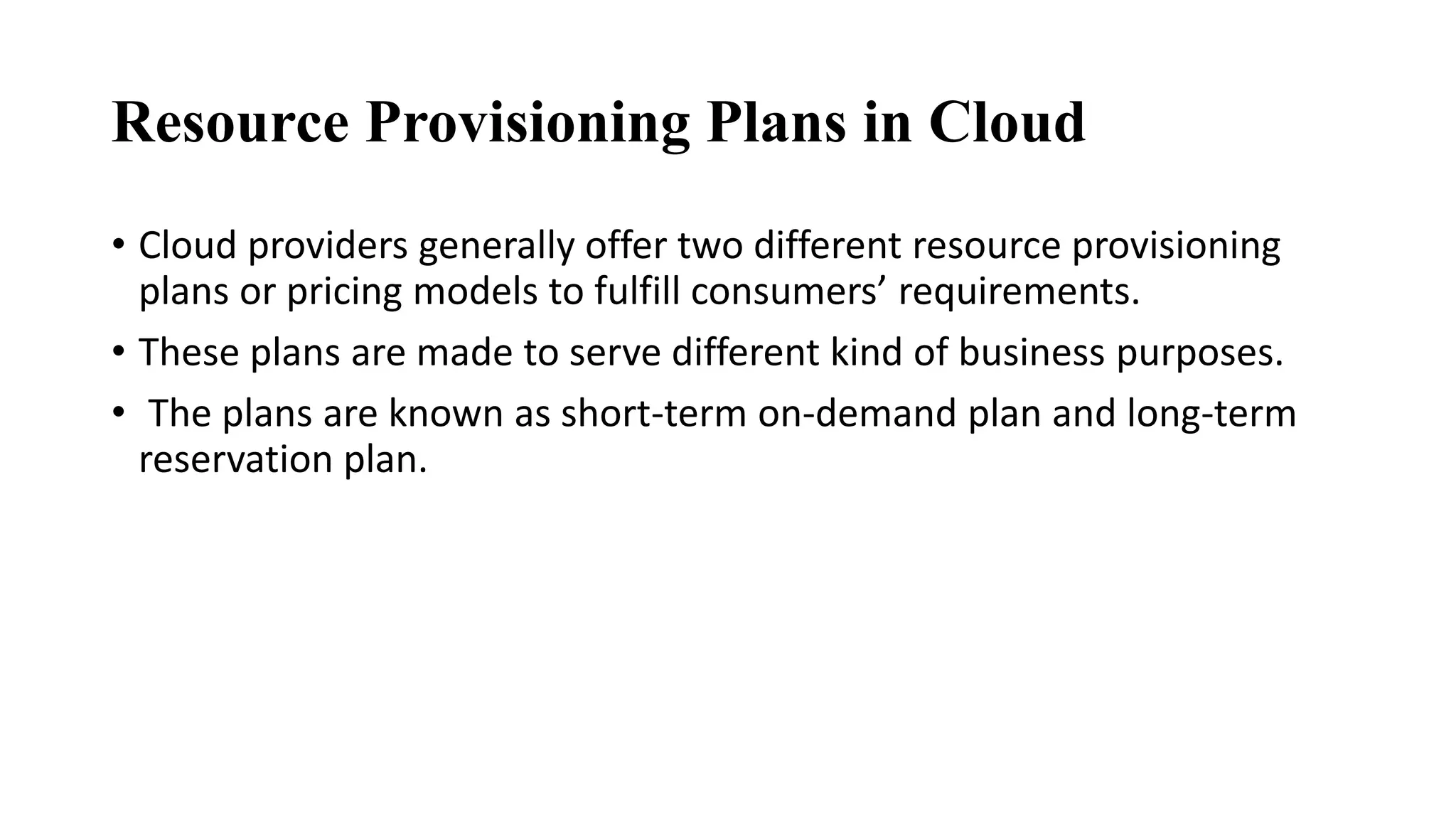 Resource Provisioning Plans in Cloud
• Cloud providers generally offer two different resource provisioning
plans or pricing models to fulfill consumers’ requirements.
• These plans are made to serve different kind of business purposes.
• The plans are known as short-term on-demand plan and long-term
reservation plan.
 