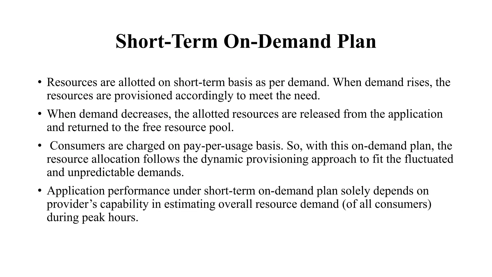 Short-Term On-Demand Plan
• Resources are allotted on short-term basis as per demand. When demand rises, the
resources are provisioned accordingly to meet the need.
• When demand decreases, the allotted resources are released from the application
and returned to the free resource pool.
• Consumers are charged on pay-per-usage basis. So, with this on-demand plan, the
resource allocation follows the dynamic provisioning approach to fit the fluctuated
and unpredictable demands.
• Application performance under short-term on-demand plan solely depends on
provider’s capability in estimating overall resource demand (of all consumers)
during peak hours.
 