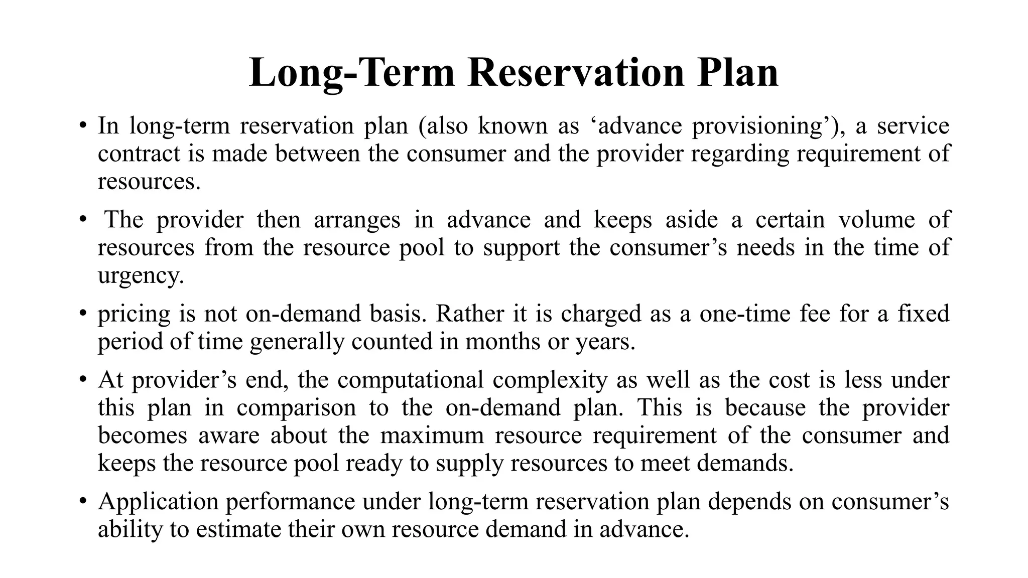 Long-Term Reservation Plan
• In long-term reservation plan (also known as ‘advance provisioning’), a service
contract is made between the consumer and the provider regarding requirement of
resources.
• The provider then arranges in advance and keeps aside a certain volume of
resources from the resource pool to support the consumer’s needs in the time of
urgency.
• pricing is not on-demand basis. Rather it is charged as a one-time fee for a fixed
period of time generally counted in months or years.
• At provider’s end, the computational complexity as well as the cost is less under
this plan in comparison to the on-demand plan. This is because the provider
becomes aware about the maximum resource requirement of the consumer and
keeps the resource pool ready to supply resources to meet demands.
• Application performance under long-term reservation plan depends on consumer’s
ability to estimate their own resource demand in advance.
 