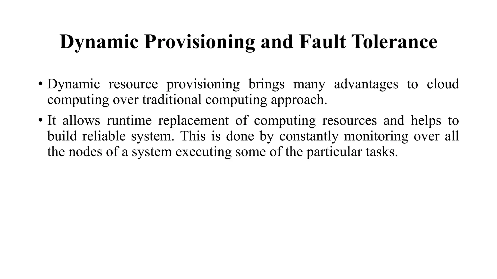 Dynamic Provisioning and Fault Tolerance
• Dynamic resource provisioning brings many advantages to cloud
computing over traditional computing approach.
• It allows runtime replacement of computing resources and helps to
build reliable system. This is done by constantly monitoring over all
the nodes of a system executing some of the particular tasks.
 