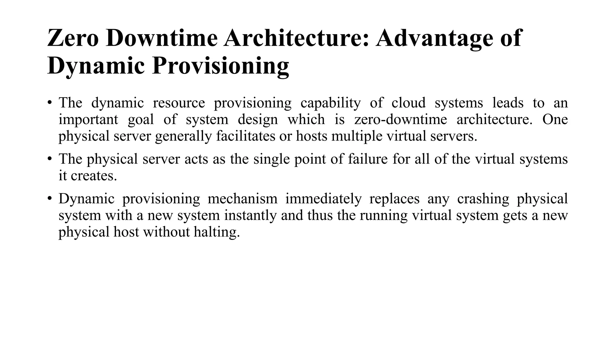 Zero Downtime Architecture: Advantage of
Dynamic Provisioning
• The dynamic resource provisioning capability of cloud systems leads to an
important goal of system design which is zero-downtime architecture. One
physical server generally facilitates or hosts multiple virtual servers.
• The physical server acts as the single point of failure for all of the virtual systems
it creates.
• Dynamic provisioning mechanism immediately replaces any crashing physical
system with a new system instantly and thus the running virtual system gets a new
physical host without halting.
 