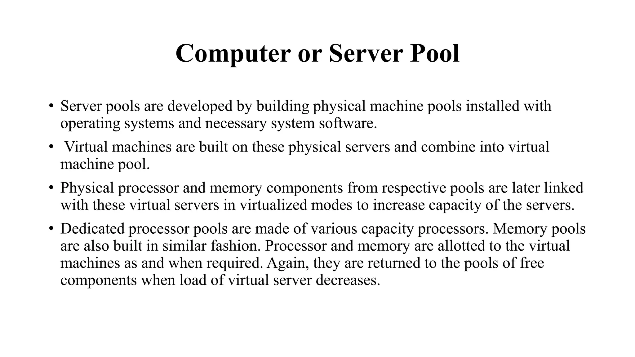 Computer or Server Pool
• Server pools are developed by building physical machine pools installed with
operating systems and necessary system software.
• Virtual machines are built on these physical servers and combine into virtual
machine pool.
• Physical processor and memory components from respective pools are later linked
with these virtual servers in virtualized modes to increase capacity of the servers.
• Dedicated processor pools are made of various capacity processors. Memory pools
are also built in similar fashion. Processor and memory are allotted to the virtual
machines as and when required. Again, they are returned to the pools of free
components when load of virtual server decreases.
 