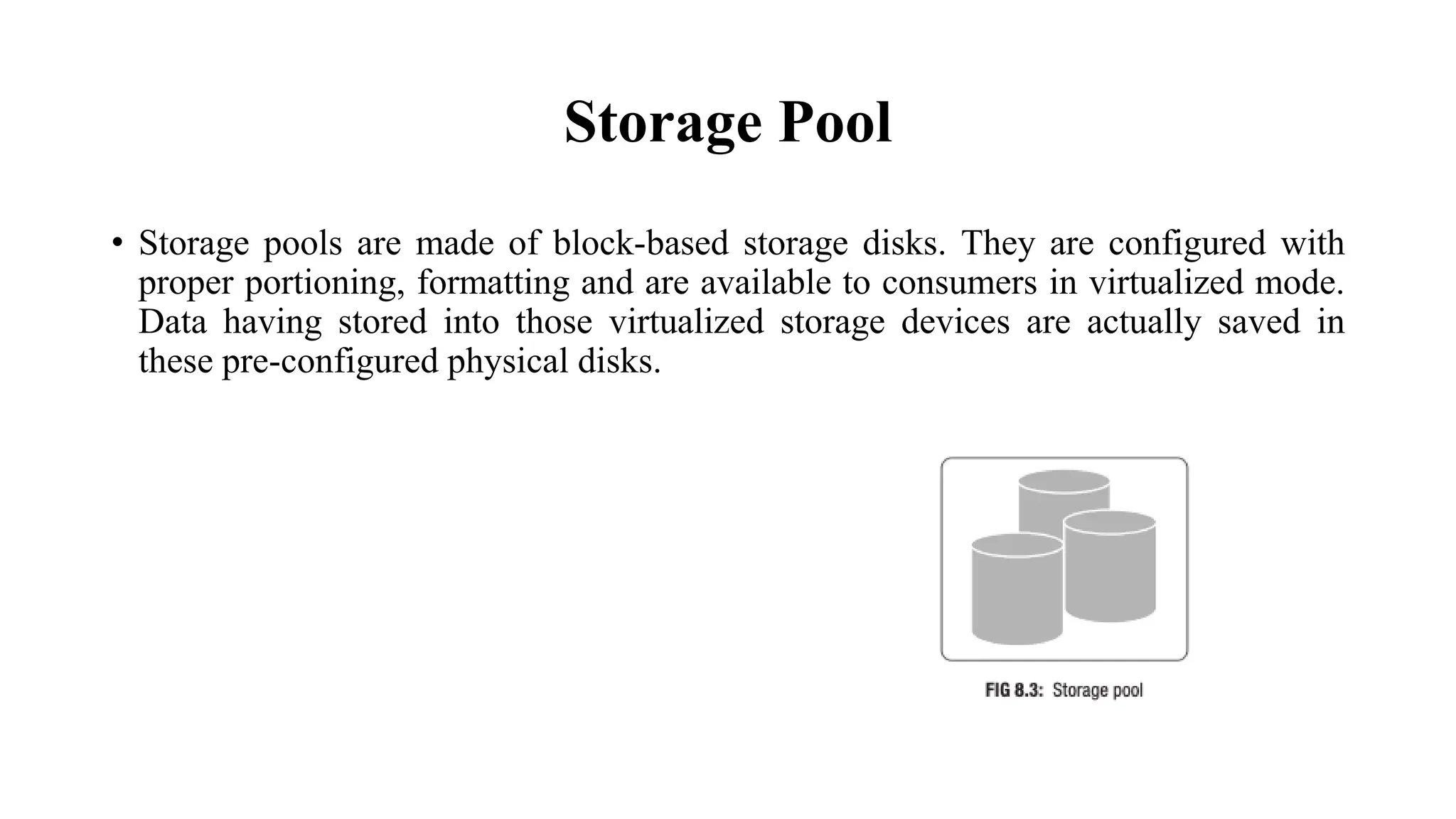 Storage Pool
• Storage pools are made of block-based storage disks. They are configured with
proper portioning, formatting and are available to consumers in virtualized mode.
Data having stored into those virtualized storage devices are actually saved in
these pre-configured physical disks.
 