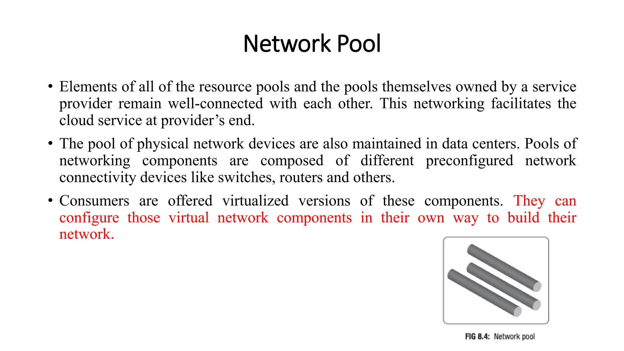 Network Pool
• Elements of all of the resource pools and the pools themselves owned by a service
provider remain well-connected with each other. This networking facilitates the
cloud service at provider’s end.
• The pool of physical network devices are also maintained in data centers. Pools of
networking components are composed of different preconfigured network
connectivity devices like switches, routers and others.
• Consumers are offered virtualized versions of these components. They can
configure those virtual network components in their own way to build their
network.
 