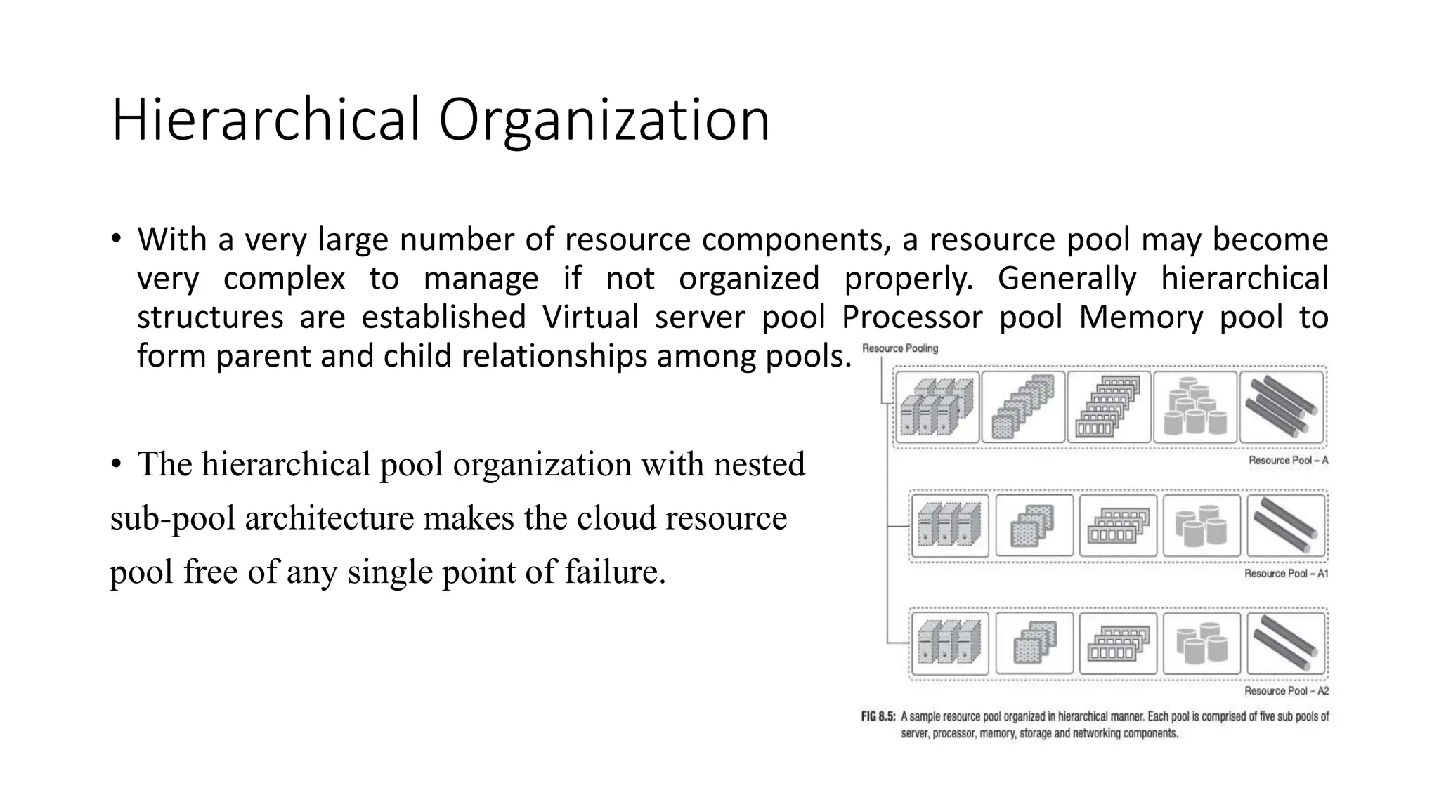 Hierarchical Organization
• With a very large number of resource components, a resource pool may become
very complex to manage if not organized properly. Generally hierarchical
structures are established Virtual server pool Processor pool Memory pool to
form parent and child relationships among pools.
• The hierarchical pool organization with nested
sub-pool architecture makes the cloud resource
pool free of any single point of failure.
 