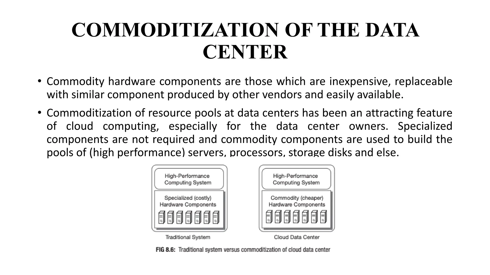 COMMODITIZATION OF THE DATA
CENTER
• Commodity hardware components are those which are inexpensive, replaceable
with similar component produced by other vendors and easily available.
• Commoditization of resource pools at data centers has been an attracting feature
of cloud computing, especially for the data center owners. Specialized
components are not required and commodity components are used to build the
pools of (high performance) servers, processors, storage disks and else.
 