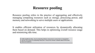 Resource pooling
Resource pooling refers to the practice of aggregating and effectively
managing computing resources such as storage, processing power, and
memory and networking to serve multiple users or applications.
It enables efficient utilization of resources by dynamically allocating
them based on demand. This helps in optimizing overall resource usage
and minimizing idle time.
 