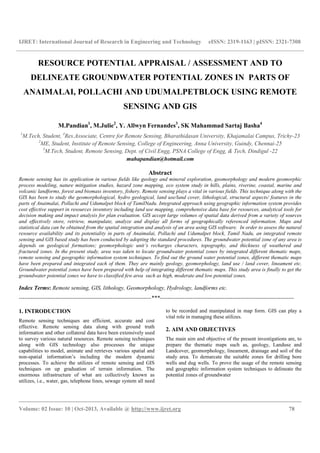 IJRET: International Journal of Research in Engineering and Technology eISSN: 2319-1163 | pISSN: 2321-7308
__________________________________________________________________________________________
Volume: 02 Issue: 10 | Oct-2013, Available @ http://www.ijret.org 78
RESOURCE POTENTIAL APPRAISAL / ASSESSMENT AND TO
DELINEATE GROUNDWATER POTENTIAL ZONES IN PARTS OF
ANAIMALAI, POLLACHI AND UDUMALPETBLOCK USING REMOTE
SENSING AND GIS
M.Pandian1
, M.Julie2
, Y. Allwyn Fernandes3
, SK Mahammad Sartaj Basha4
1
M.Tech, Student, 4
Res.Associate, Centre for Remote Sensing, Bharathidasan University, Khajamalai Campus, Trichy-23
2
ME, Student, Institute of Remote Sensing, College of Engineering, Anna University, Guindy, Chennai-25
3
M.Tech, Student, Remote Sensing, Dept. of Civil Engg, PSNA College of Engg, & Tech, Dindigul -22
mahapandian@hotmail.com
Abstract
Remote sensing has its application in various fields like geology and mineral exploration, geomorphology and modern geomorphic
process modeling, nature mitigation studies, hazard zone mapping, eco system study in hills, plains, riverine, coastal, marine and
volcanic landforms, forest and biomass inventory, fishery. Remote sensing plays a vital in various fields. This technique along with the
GIS has been to study the geomorphological, hydro geological, land use/land cover, lithological, structural aspects/ features in the
parts of Anaimalai, Pollachi and Udumalpet block of TamilNadu. Integrated approach using geographic information system provides
cost effective support in resources inventory including land use mapping, comprehensive data base for resources, analytical tools for
decision making and impact analysis for plan evaluation. GIS accept large volumes of spatial data derived from a variety of sources
and effectively store, retrieve, manipulate, analyze and display all forms of geographically referenced information. Maps and
statistical data can be obtained from the spatial integration and analysis of an area using GIS software. In order to assess the natural
resource availability and its potentiality in parts of Anaimalai, Pollachi and Udumalpet block, Tamil Nadu, an integrated remote
sensing and GIS based study has been conducted by adopting the standard procedures. The groundwater potential zone of any area is
depends on geological formations; geomorphologic unit’s recharges characters, topography, and thickness of weathered and
fractured zones. In the present study, area was taken to locate groundwater potential zones by integrated different thematic maps,
remote sensing and geographic information system techniques. To find out the ground water potential zones, different thematic maps
have been prepared and integrated each of them. They are mainly geology, geomorphology, land use / land cover, lineament etc.
Groundwater potential zones have been prepared with help of integrating different thematic maps. This study area is finally to get the
groundwater potential zones we have to classified few area such as high, moderate and low potential zones.
Index Terms: Remote sensing, GIS, lithology, Geomorphology, Hydrology, landforms etc.
---------------------------------------------------------------------***----------------------------------------------------------------------
1. INTRODUCTION
Remote sensing techniques are efficient, accurate and cost
effective. Remote sensing data along with ground truth
information and other collateral data have been extensively used
to survey various natural resources. Remote sensing techniques
along with GIS technology also processes the unique
capabilities to model, animate and retrieves various spatial and
non-spatial information’s including the modern dynamic
processes. To achieve the utilizes of remote sensing and GIS
techniques on up graduation of terrain information. The
enormous infrastructure of what are collectively known as
utilizes, i.e., water, gas, telephone lines, sewage system all need
to be recorded and manipulated in map form. GIS can play a
vital role in managing these utilizes.
2. AIM AND OBJECTIVES
The main aim and objective of the present investigations are, to
prepare the thematic maps such as, geology, Landuse and
Landcover, geomorphology, lineament, drainage and soil of the
study area. To demarcate the suitable zones for drilling bore
wells and dug wells. To prove the usage of the remote sensing
and geographic information system techniques to delineate the
potential zones of groundwater
 