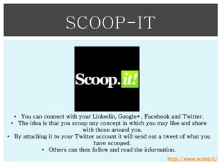 SCOOP-IT

• You can connect with your Linkedin, Google+, Facebook and Twitter.
• The idea is that you scoop any concept in which you may like and share
with those around you.
• By attaching it to your Twitter account it will send out a tweet of what you
have scooped.
• Others can then follow and read the information.
http://www.scoop.it/

 