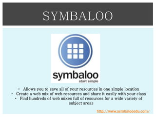 SYMBALOO

• Allows you to save all of your resources in one simple location
• Create a web mix of web resources and share it easily with your class
• Find hundreds of web mixes full of resources for a wide variety of
subject areas
http://www.symbalooedu.com/

 