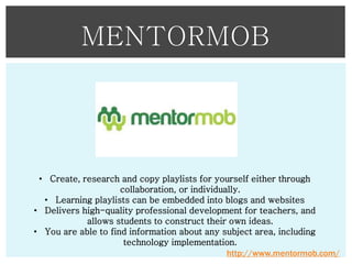 MENTORMOB

• Create, research and copy playlists for yourself either through
collaboration, or individually.
• Learning playlists can be embedded into blogs and websites
• Delivers high-quality professional development for teachers, and
allows students to construct their own ideas.
• You are able to find information about any subject area, including
technology implementation.
http://www.mentormob.com/

 