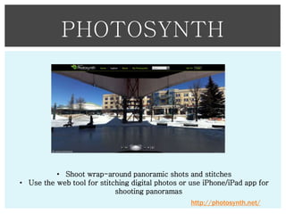 PHOTOSYNTH

• Shoot wrap-around panoramic shots and stitches
• Use the web tool for stitching digital photos or use iPhone/iPad app for
shooting panoramas
http://photosynth.net/

 
