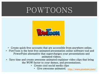 POWTOONS

• Create quick free accounts that are accessible from anywhere online.
• PowToon is the best free animated presentation online software tool and
PowerPoint alternative that supercharges your presentations and
animated videos.
• Save time and create awesome animated explainer video clips that bring
the WOW factor to your demos, and presentations.
• Create cool social media clips
• Give awesome animated. http://www.powtoon.com/

 