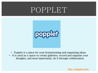 POPPLET

• Popplet is a place for your brainstorming and organizing ideas.
• It is used as a space to create galleries, record and organize your
thoughts, and most importantly, do it through collaboration.

http://popplet.com/

 