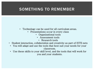 SOMETHING TO REMEMBER

• Technology can be used for all curriculum areas.
• Presentations occur in every class
• Organizational tools
• Assessment tools
• Research tools
• Student interaction, collaboration and creativity as part of ISTE nets
• You will adapt and use the tools that best suit your needs for your
classroom.
• Use these skills to your skill level, and the tools that will work for
you and your students.

 