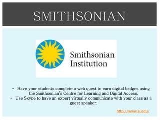 SMITHSONIAN

• Have your students complete a web quest to earn digital badges using
the Smithsonian’s Centre for Learning and Digital Access.
• Use Skype to have an expert virtually communicate with your class as a
guest speaker.
http://www.si.edu/

 