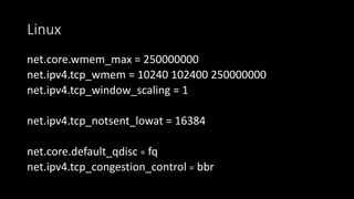 Linux
net.core.wmem_max = 250000000
net.ipv4.tcp_wmem = 10240 102400 250000000
net.ipv4.tcp_window_scaling = 1
net.ipv4.tcp_notsent_lowat = 16384
net.core.default_qdisc = fq
net.ipv4.tcp_congestion_control = bbr
 