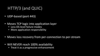 HTTP/3 (and QUIC)
• UDP-based (port 443)
• Moves TCP logic into application layer
• Less OS-level failure modes
• More application responsibility
• Moves loss recovery from per-connection to per-stream
• Will NEVER reach 100% availability
• Treat it as a progressive enhancement
 