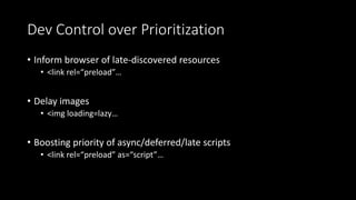Dev Control over Prioritization
• Inform browser of late-discovered resources
• <link rel=“preload”…
• Delay images
• <img loading=lazy…
• Boosting priority of async/deferred/late scripts
• <link rel=“preload” as=“script”…
 