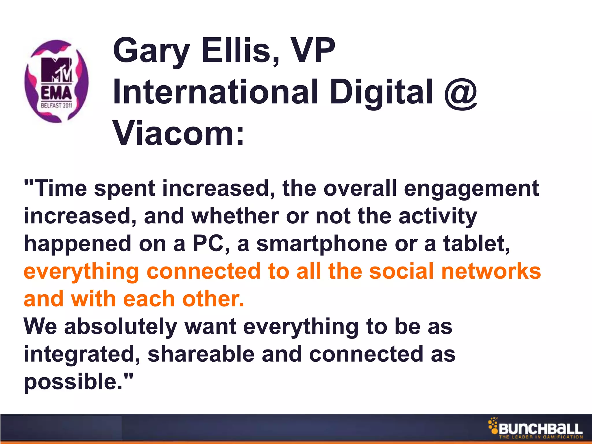 Gary Ellis, VP
International Digital @
Viacom:
"Time spent increased, the overall engagement
increased, and whether or not the activity
happened on a PC, a smartphone or a tablet,
everything connected to all the social networks
and with each other.
We absolutely want everything to be as
integrated, shareable and connected as
possible."
 