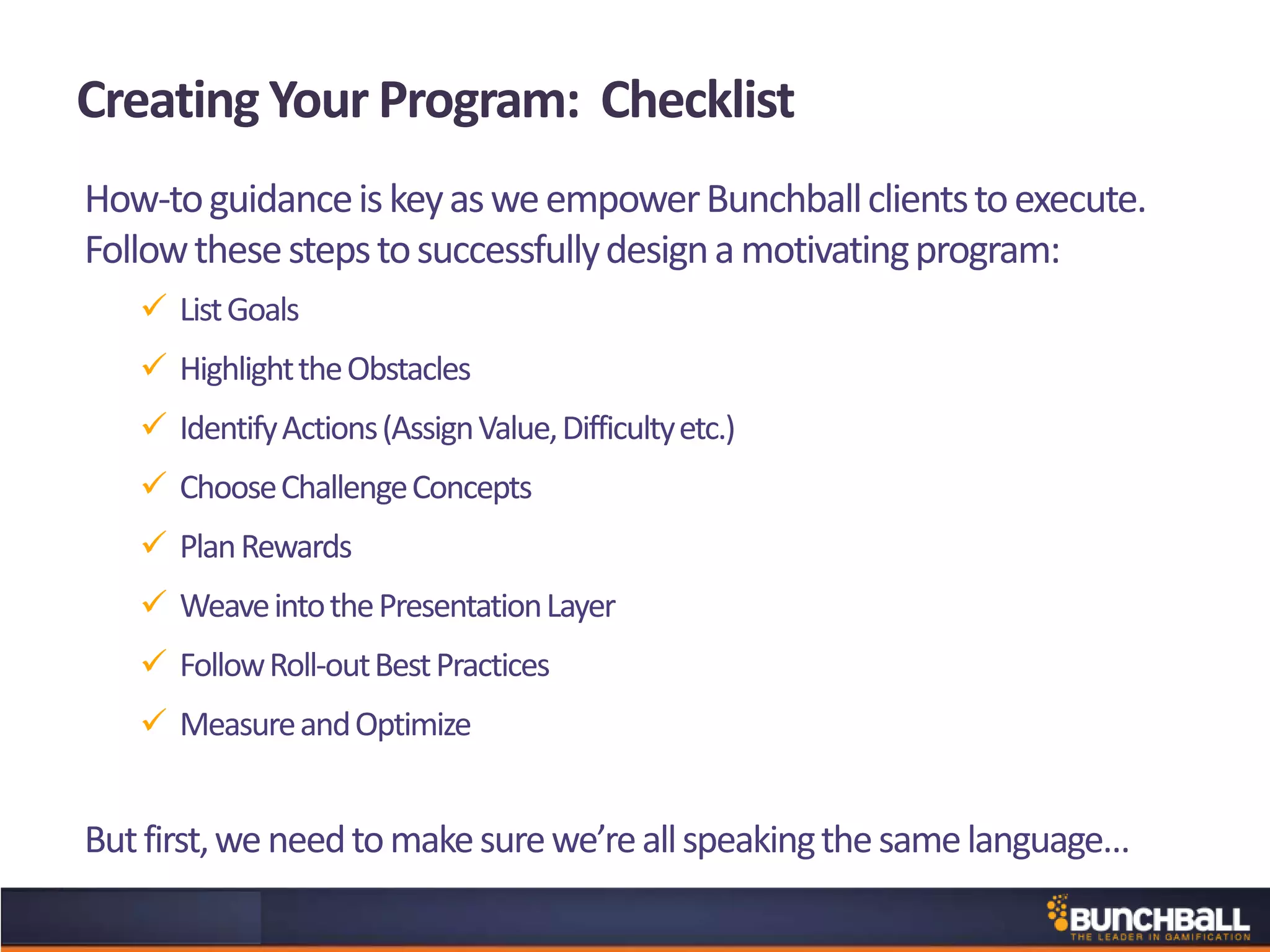 Creating Your Program: Checklist
How-toguidanceiskeyasweempowerBunchballclientstoexecute.
Followthesestepstosuccessfullydesignamotivatingprogram:
 ListGoals
 HighlighttheObstacles
 IdentifyActions(AssignValue,Difficultyetc.)
 ChooseChallengeConcepts
 PlanRewards
 WeaveintothePresentationLayer
 FollowRoll-outBestPractices
 MeasureandOptimize
Butfirst,weneedtomakesurewe’reallspeakingthesamelanguage…
 