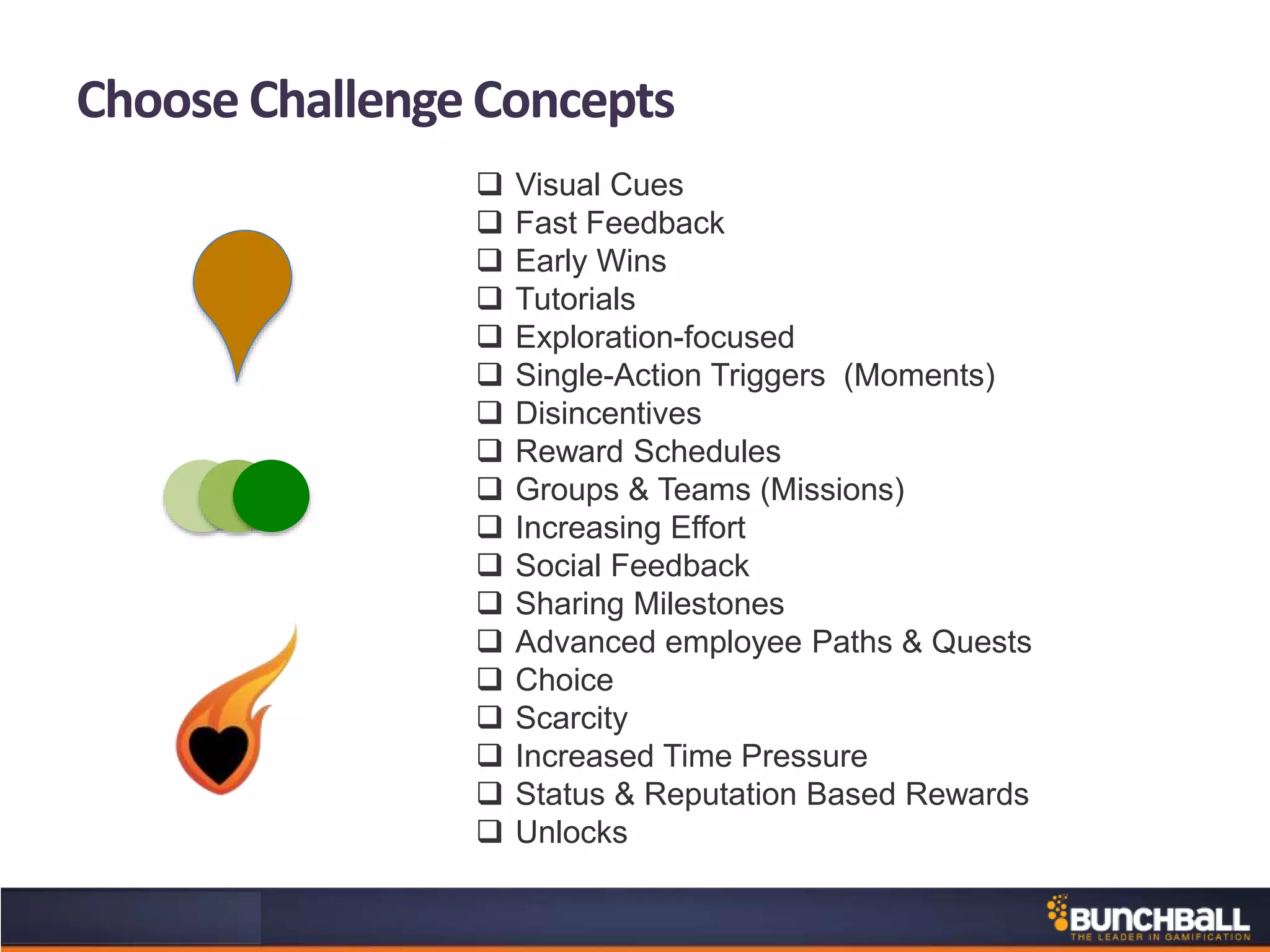 Choose Challenge Concepts
 Visual Cues
 Fast Feedback
 Early Wins
 Tutorials
 Exploration-focused
 Single-Action Triggers (Moments)
 Disincentives
 Reward Schedules
 Groups & Teams (Missions)
 Increasing Effort
 Social Feedback
 Sharing Milestones
 Advanced employee Paths & Quests
 Choice
 Scarcity
 Increased Time Pressure
 Status & Reputation Based Rewards
 Unlocks
 