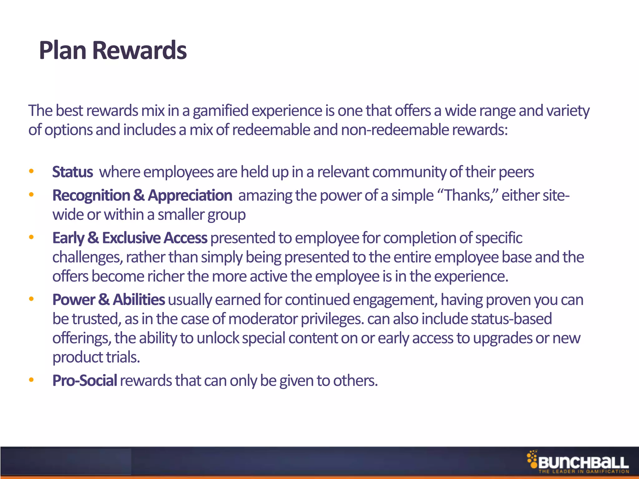 Thebestrewardsmixinagamifiedexperienceisonethatoffersawiderangeandvariety
ofoptionsandincludesamixofredeemableandnon-redeemablerewards:
• Status whereemployeesareheldupinarelevantcommunityoftheirpeers
• Recognition&Appreciation amazingthepowerofasimple“Thanks,”eithersite-
wideorwithinasmallergroup
• Early&ExclusiveAccesspresentedtoemployeeforcompletionofspecific
challenges,ratherthansimplybeingpresentedtotheentireemployeebaseandthe
offersbecomericherthemoreactivetheemployeeisintheexperience.
• Power&Abilitiesusuallyearnedforcontinuedengagement,havingprovenyoucan
betrusted,asinthecaseofmoderatorprivileges.canalsoincludestatus-based
offerings,theabilitytounlockspecialcontentonorearlyaccesstoupgradesornew
producttrials.
• Pro-Socialrewardsthatcanonlybegiventoothers.
Plan Rewards
 
