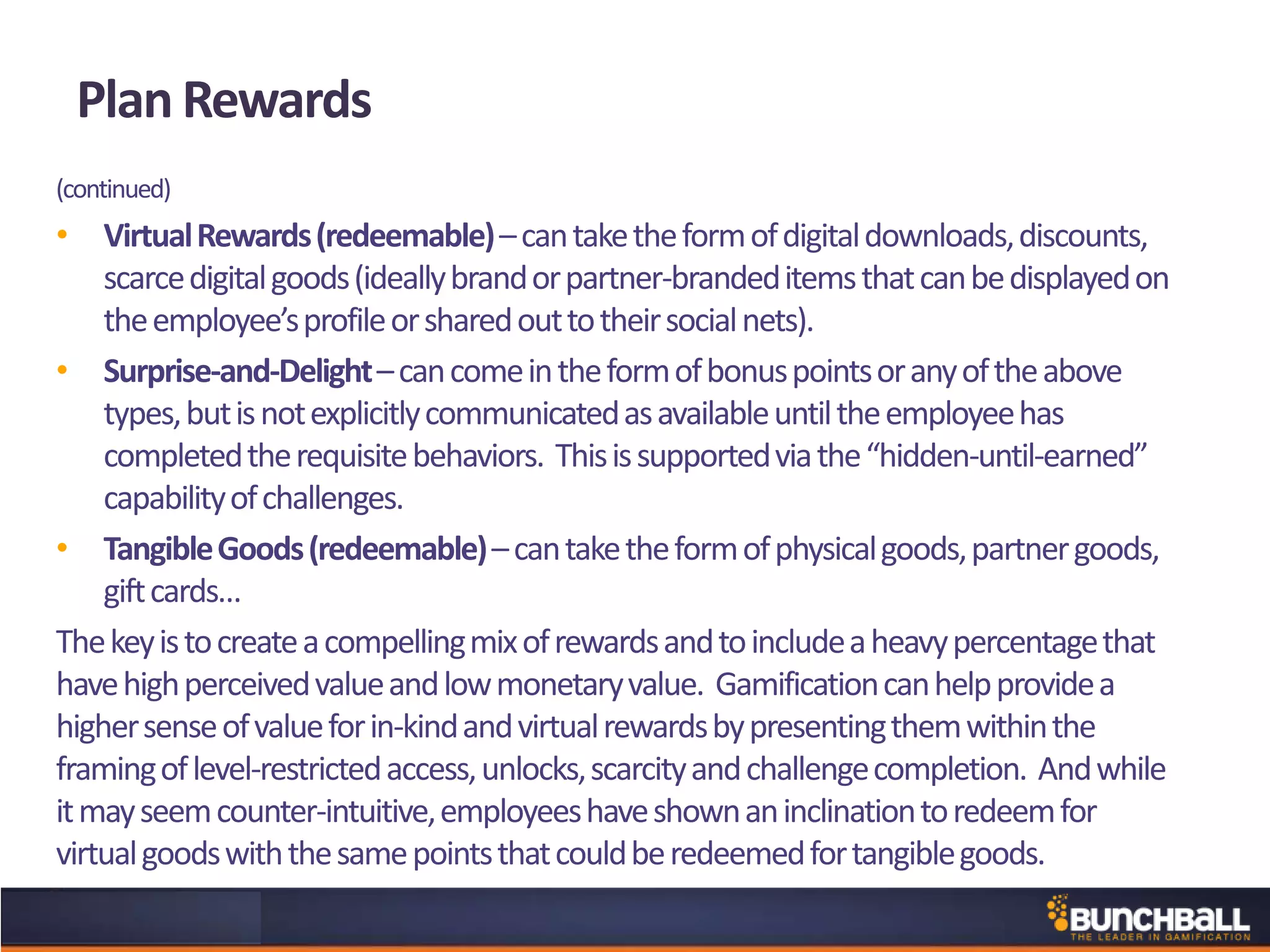 Plan Rewards
(continued)
• VirtualRewards(redeemable)–cantaketheformofdigitaldownloads,discounts,
scarcedigitalgoods(ideallybrandorpartner-brandeditemsthatcanbedisplayedon
theemployee’sprofileorsharedouttotheirsocialnets).
• Surprise-and-Delight–cancomeintheformofbonuspointsoranyoftheabove
types,butisnotexplicitlycommunicatedasavailableuntiltheemployeehas
completedtherequisitebehaviors. Thisissupportedviathe“hidden-until-earned”
capabilityofchallenges.
• TangibleGoods(redeemable)–cantaketheformofphysicalgoods,partnergoods,
giftcards…
Thekeyistocreateacompellingmixofrewardsandtoincludeaheavypercentagethat
havehighperceivedvalueandlowmonetaryvalue. Gamificationcanhelpprovidea
highersenseofvalueforin-kindandvirtualrewardsbypresentingthemwithinthe
framingoflevel-restrictedaccess,unlocks,scarcityandchallengecompletion. Andwhile
itmayseemcounter-intuitive,employeeshaveshownaninclinationtoredeemfor
virtualgoodswiththesamepointsthatcouldberedeemedfortangiblegoods.
 