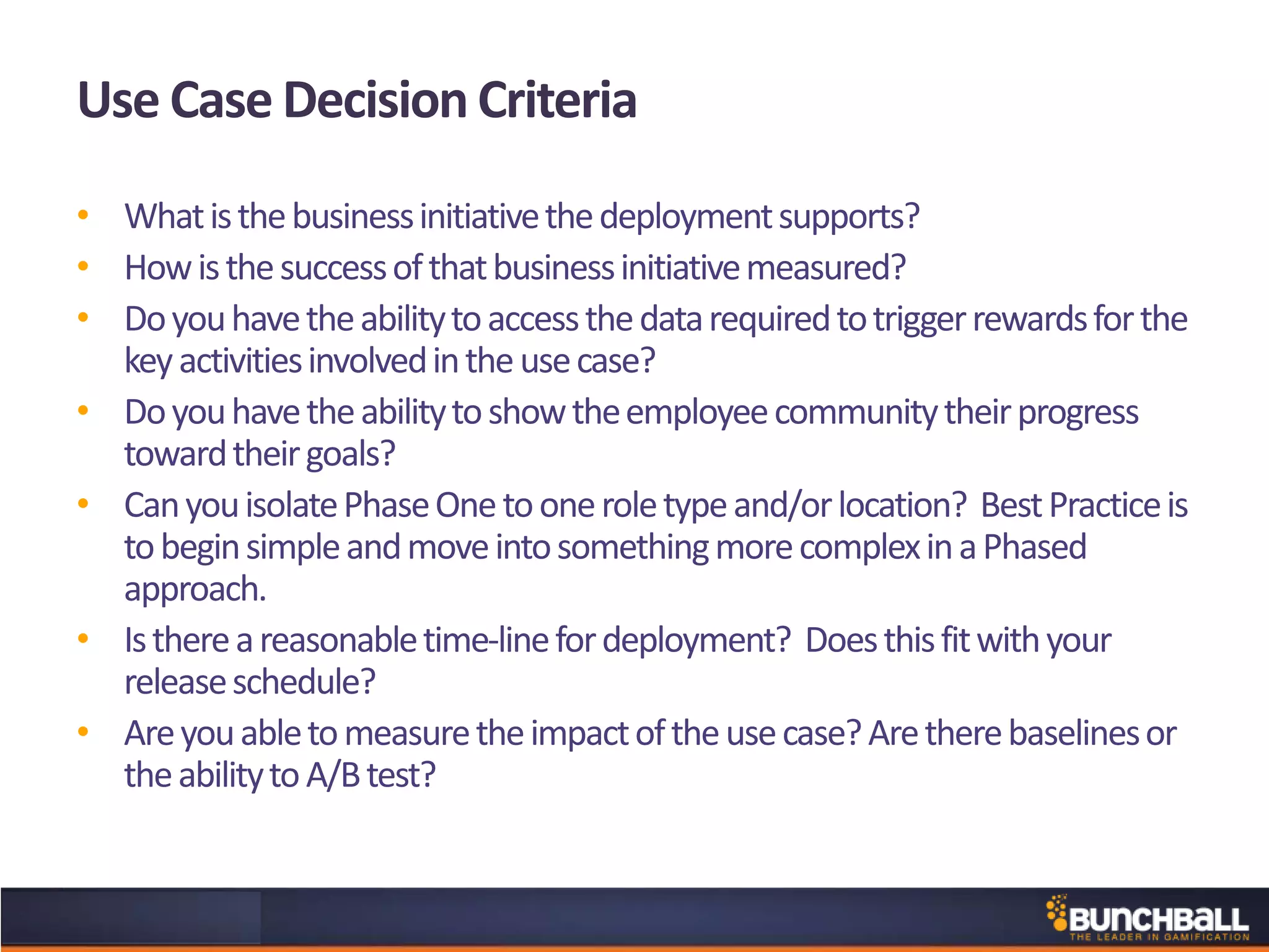 Use Case Decision Criteria
• Whatisthebusinessinitiativethedeploymentsupports?
• Howisthesuccessofthatbusinessinitiativemeasured?
• Doyouhavetheabilitytoaccessthedatarequiredtotriggerrewardsforthe
keyactivitiesinvolvedintheusecase?
• Doyouhavetheabilitytoshowtheemployeecommunitytheirprogress
towardtheirgoals?
• CanyouisolatePhaseOnetooneroletypeand/orlocation? BestPracticeis
tobeginsimpleandmoveintosomethingmorecomplexinaPhased
approach.
• Isthereareasonabletime-linefordeployment? Doesthisfitwithyour
releaseschedule?
• Areyouabletomeasuretheimpactoftheusecase?Aretherebaselinesor
theabilitytoA/Btest?
 