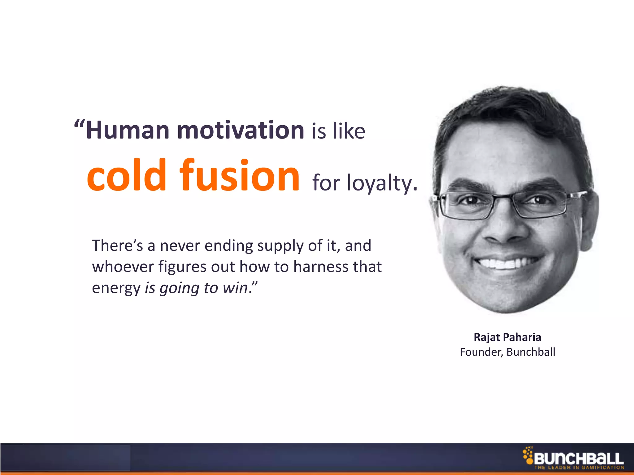 There’s a never ending supply of it, and
whoever figures out how to harness that
energy is going to win.”
“Human motivation is like
cold fusion for loyalty.
Rajat Paharia
Founder, Bunchball
 
