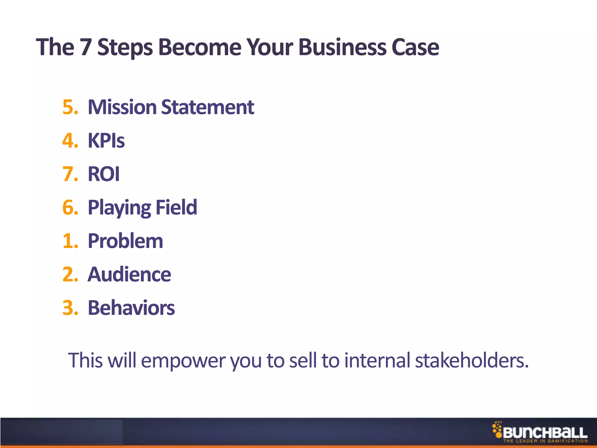 The 7 Steps Become Your Business Case
5. MissionStatement
4. KPIs
7. ROI
6. Playing Field
1. Problem
2. Audience
3. Behaviors
This willempoweryou to sell to internalstakeholders.
 
